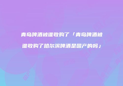 青岛啤酒被谁收购了「青岛啤酒被谁收购了哈尔滨啤酒是国产的吗」