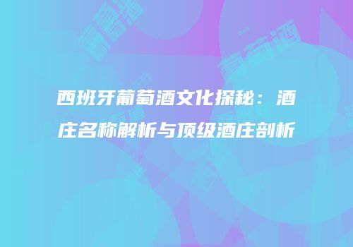 西班牙葡萄酒文化探秘：酒庄名称解析与顶级酒庄剖析