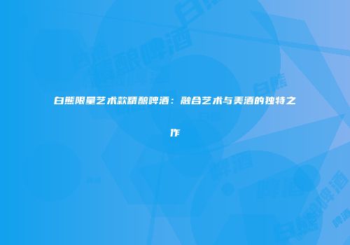 白熊限量艺术款精酿啤酒：融合艺术与美酒的独特之作