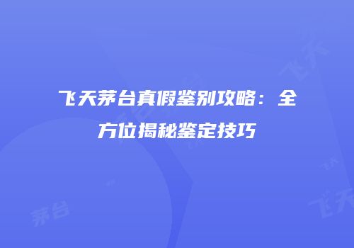飞天茅台真假鉴别攻略：全方位揭秘鉴定技巧