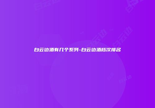 白云边酒有几个系列-白云边酒档次排名