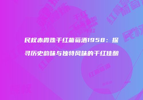 民权赤霞珠干红葡萄酒1958：探寻历史韵味与独特风味的干红佳酿