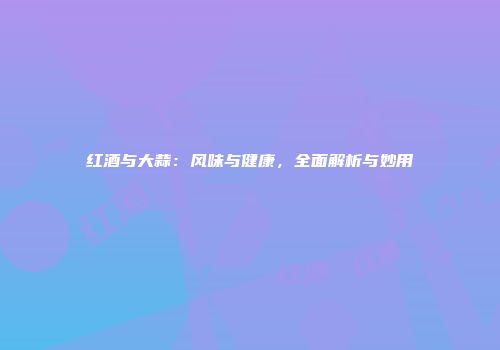 红酒与大蒜：风味与健康，全面解析与妙用