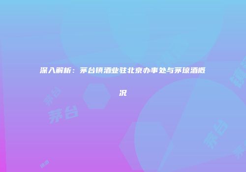深入解析：茅台镇酒业驻北京办事处与茅琼酒概况