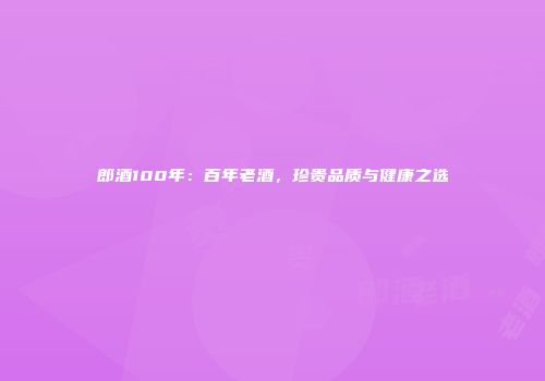郎酒100年：百年老酒，珍贵品质与健康之选