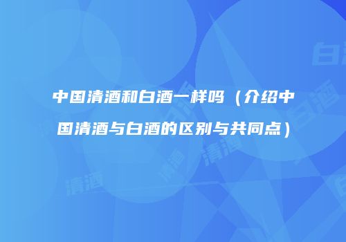 中国清酒和白酒一样吗（介绍中国清酒与白酒的区别与共同点）