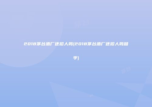 2018茅台酒厂还招人吗(2018茅台酒厂还招人吗知乎)