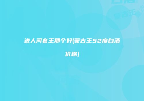 送人河套王那个好(蒙古王52度白酒价格)