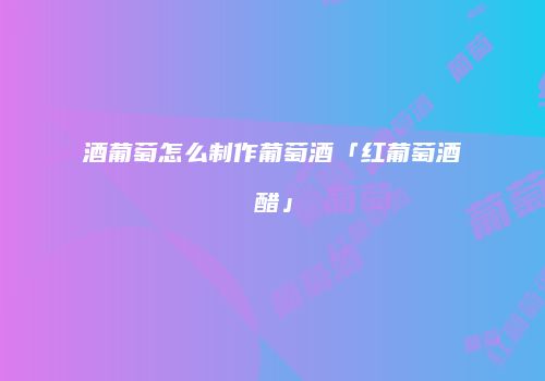 酒葡萄怎么制作葡萄酒「红葡萄酒醋」