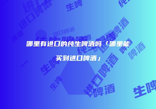 哪里有进口的纯生啤酒吗「哪里能买到进口啤酒」