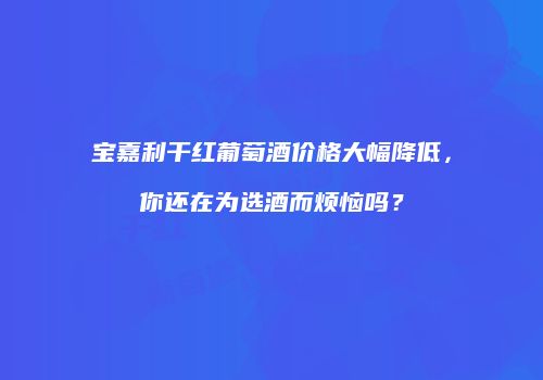 宝嘉利干红葡萄酒价格大幅降低，你还在为选酒而烦恼吗？