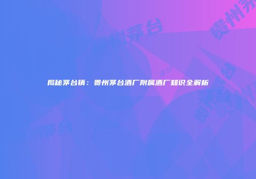 揭秘茅台镇：贵州茅台酒厂附属酒厂知识全解析