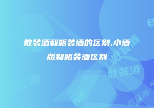 散装酒和瓶装酒的区别,小酒版和瓶装酒区别