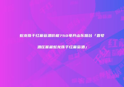 蛇龙珠干红葡萄酒价格750毫升山东烟台「壹号酒庄窖藏蛇龙珠干红葡萄酒」