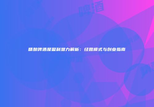 精酿啤酒屋盈利潜力解析：经营模式与创业指南