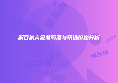 解百纳高级葡萄酒与精选价格分析