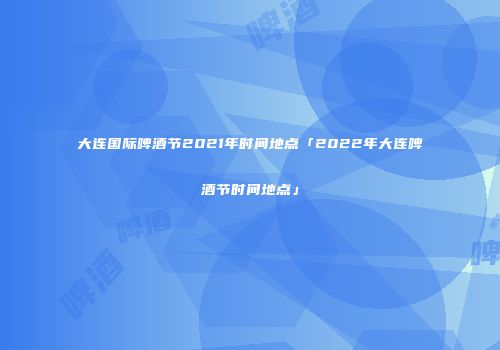 大连国际啤酒节2021年时间地点「2022年大连啤酒节时间地点」