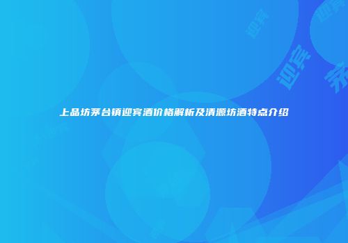 上品坊茅台镇迎宾酒价格解析及清源坊酒特点介绍