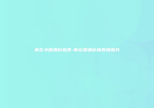 青花小郎酒价格表-青花郎酒价格表和图片