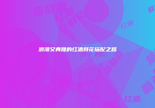 浪漫又典雅的红酒鲜花搭配之路