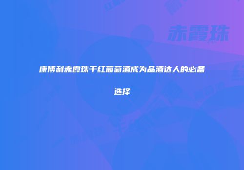 康博利赤霞珠干红葡萄酒成为品酒达人的必备选择