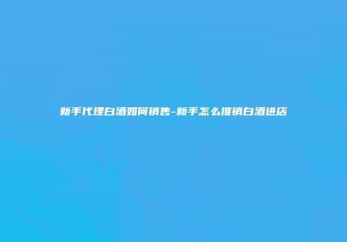 新手代理白酒如何销售-新手怎么推销白酒进店