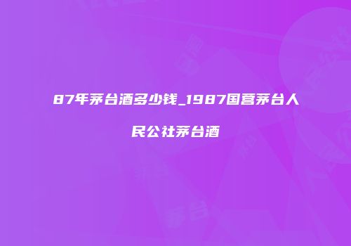 87年茅台酒多少钱_1987国营茅台人民公社茅台酒