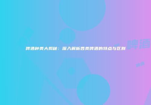 啤酒种类大揭秘：深入解析各类啤酒的特点与区别