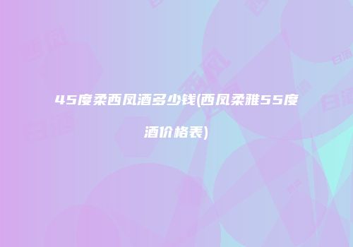 45度柔西凤酒多少钱(西凤柔雅55度酒价格表)