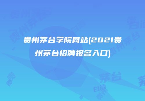 贵州茅台学院网站(2021贵州茅台招聘报名入口)