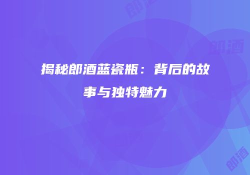 揭秘郎酒蓝瓷瓶：背后的故事与独特魅力