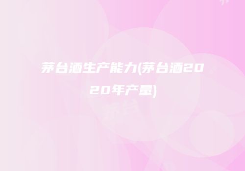 茅台酒生产能力(茅台酒2020年产量)