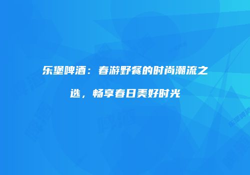乐堡啤酒：春游野餐的时尚潮流之选，畅享春日美好时光