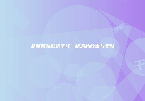 品鉴智利御虎干红一瓶酒的故事与美味