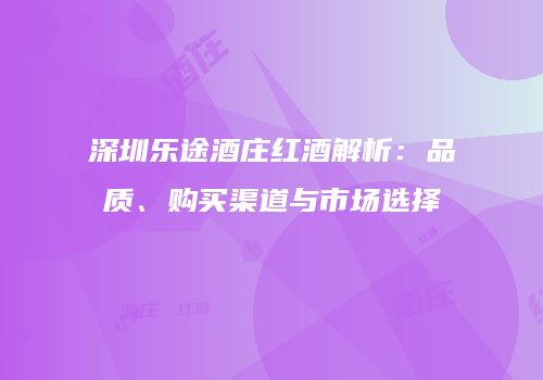 深圳乐途酒庄红酒解析：品质、购买渠道与市场选择
