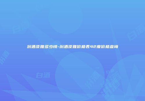 汾酒淡雅多少钱-汾酒淡雅价格表42度价格查询