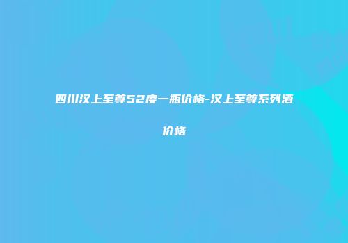 四川汉上至尊52度一瓶价格-汉上至尊系列酒价格