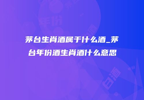 茅台生肖酒属于什么酒_茅台年份酒生肖酒什么意思