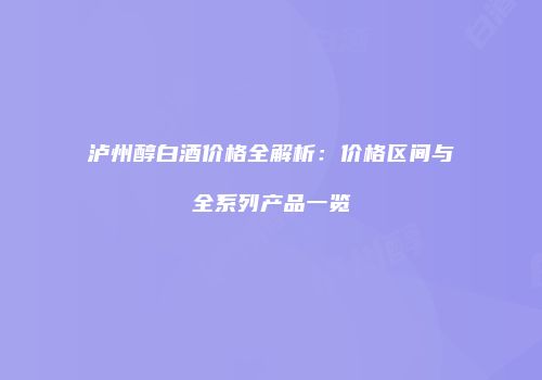 泸州醇白酒价格全解析：价格区间与全系列产品一览