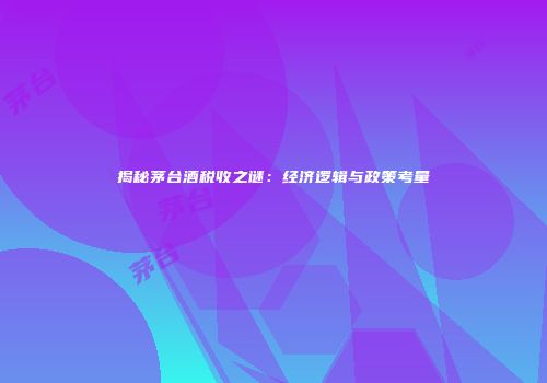 揭秘茅台酒税收之谜：经济逻辑与政策考量