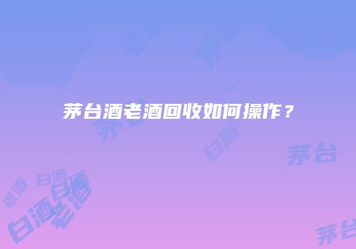 茅台酒老酒回收如何操作？