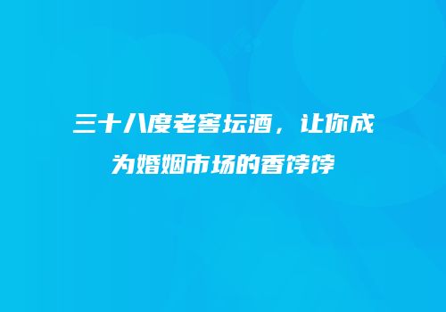 三十八度老窖坛酒，让你成为婚姻市场的香饽饽
