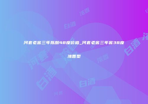河套老窖三年陈酿48度价格_河套老窖三年窖38度浓香型