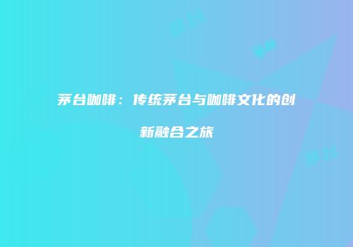 茅台咖啡：传统茅台与咖啡文化的创新融合之旅