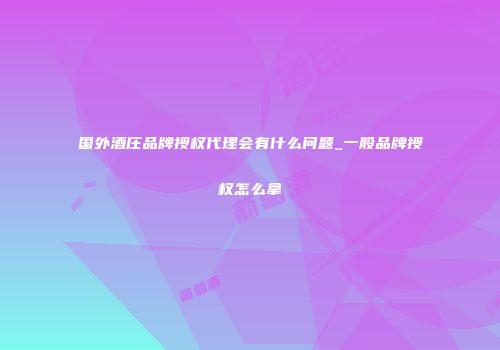 国外酒庄品牌授权代理会有什么问题_一般品牌授权怎么拿