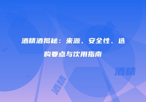 酒精酒揭秘：来源、安全性、选购要点与饮用指南