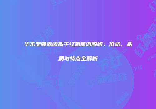 华东至尊赤霞珠干红葡萄酒解析：价格、品质与特点全解析