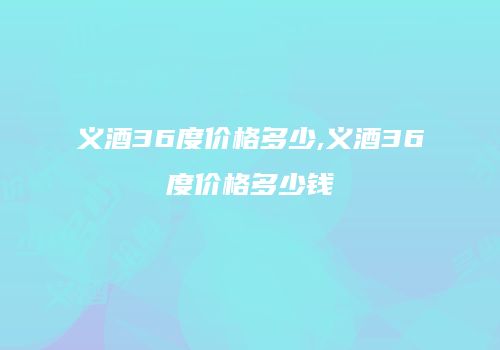 义酒36度价格多少,义酒36度价格多少钱