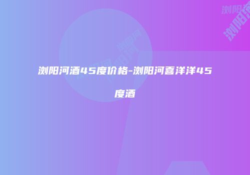浏阳河酒45度价格-浏阳河喜洋洋45度酒