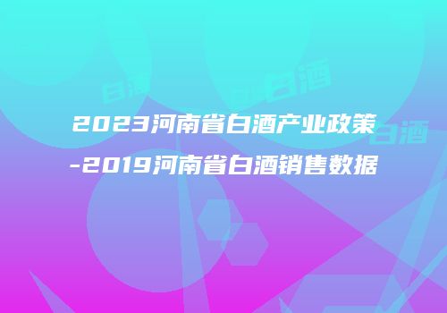 2023河南省白酒产业政策-2019河南省白酒销售数据